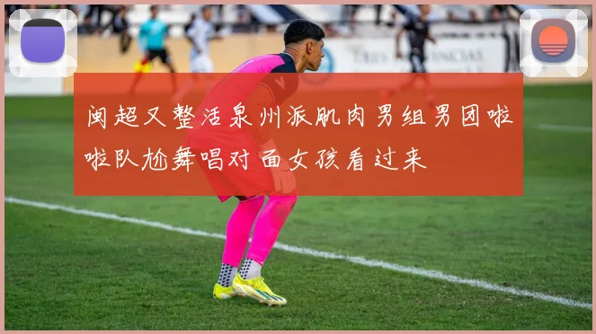 闽超又整活泉州派肌肉男组男团啦啦队尬舞唱对面女孩看过来