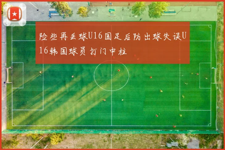 险些再丢球U16国足后防出球失误U16韩国球员打门中柱